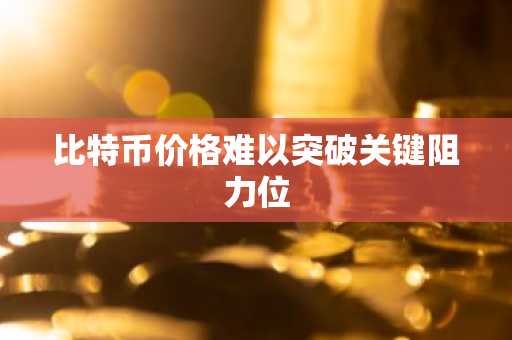 比特币价格难以突破关键阻力位