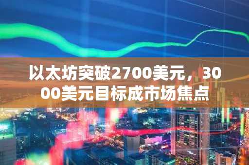 以太坊突破2700美元，3000美元目标成市场焦点
