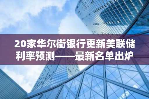 20家华尔街银行更新美联储利率预测——最新名单出炉