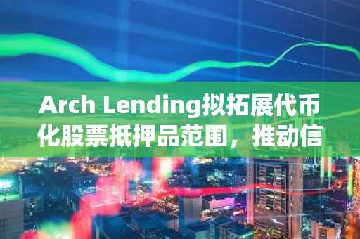 Arch Lending拟拓展代币化股票抵押品范围，推动信贷生态多元化