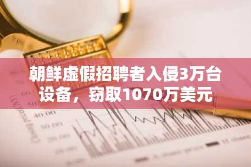 朝鲜虚假招聘者入侵3万台设备，窃取1070万美元