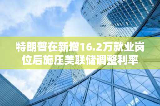 特朗普在新增16.2万就业岗位后施压美联储调整利率
