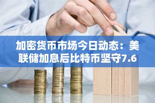 加密货币市场今日动态：美联储加息后比特币坚守7.6万美元，以太坊和瑞波币企稳
