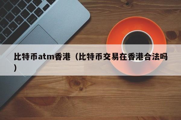 比特币atm香港(比特币交易在香港合法吗)