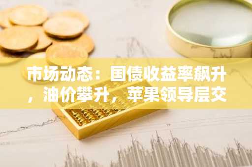 市场动态：国债收益率飙升，油价攀升，苹果领导层交接震撼市场