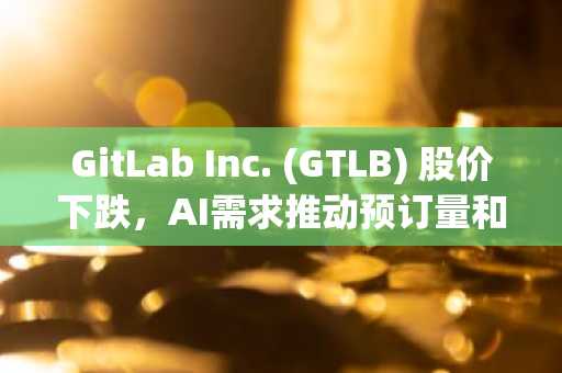GitLab Inc. (GTLB) 股价下跌，AI需求推动预订量和营收创纪录增长