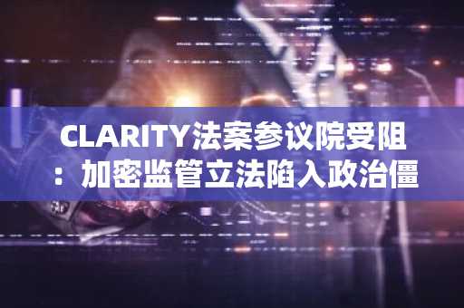 CLARITY法案参议院受阻：加密监管立法陷入政治僵局