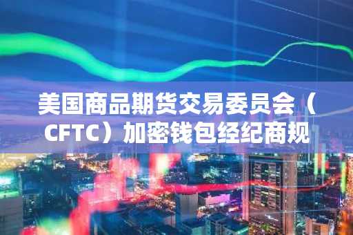 美国商品期货交易委员会（CFTC）加密钱包经纪商规则终结，消除对经纪牌照的担忧