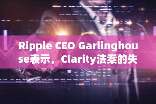 Ripple CEO Garlinghouse表示，Clarity法案的失败是美国加密货币监管的重大挫折