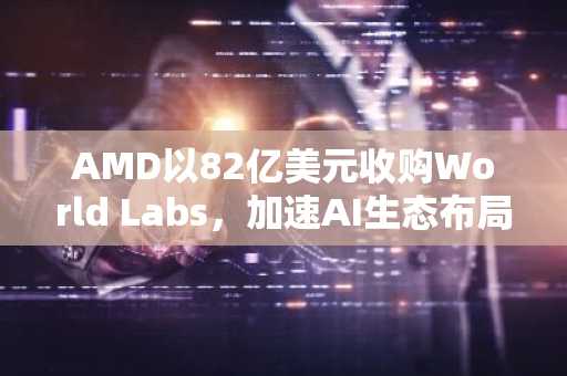 AMD以82亿美元收购World Labs，加速AI生态布局