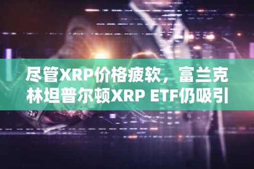 尽管XRP价格疲软，富兰克林坦普尔顿XRP ETF仍吸引350万美元资金