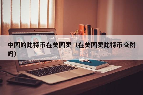 中国的比特币在美国卖（在美国卖比特币交税吗）
