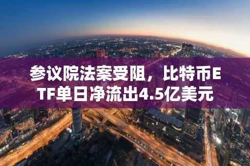 参议院法案受阻,比特币ETF单日净流出4.5亿美元
