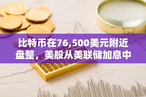 比特币在76,500美元附近盘整，美股从美联储加息中反弹