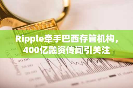 Ripple牵手巴西存管机构，400亿融资传闻引关注