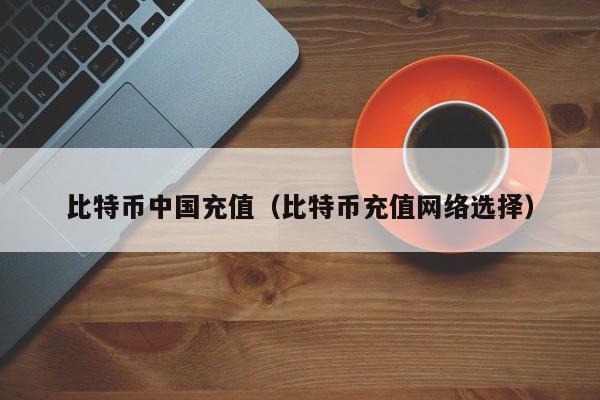 比特币中国充值（比特币充值网络选择）