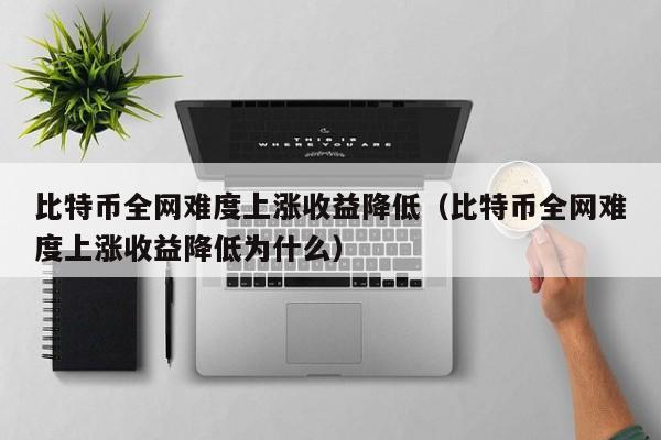 比特币全网难度上涨收益降低（比特币全网难度上涨收益降低为什么）