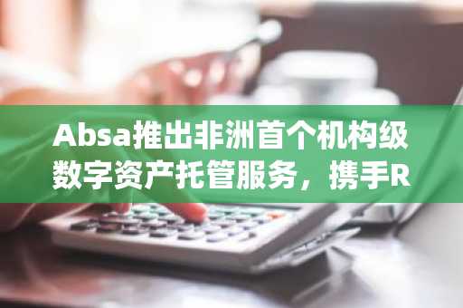 Absa推出非洲首个机构级数字资产托管服务，携手Ripple构建合规生态