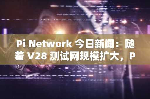 Pi Network 今日新闻：随着 V28 测试网规模扩大，Pi 币价格上升