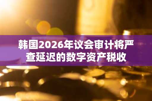 韩国2026年议会审计将严查延迟的数字资产税收