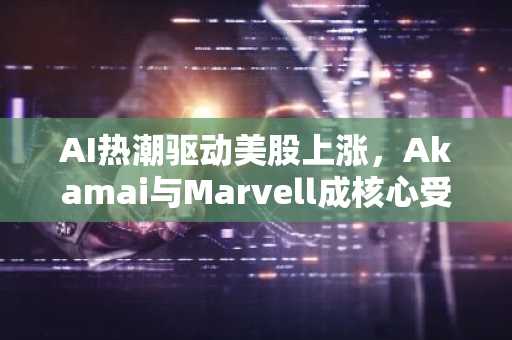 AI热潮驱动美股上涨,Akamai与Marvell成核心受益者
