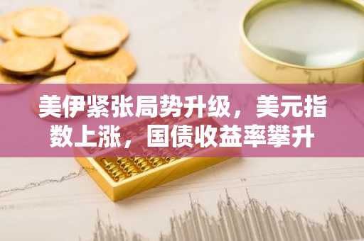 美伊紧张局势升级，美元指数上涨，国债收益率攀升