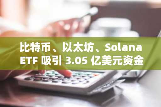 比特币、以太坊、Solana ETF 吸引 3.05 亿美元资金，Solana 的 BSOL 突破 10 亿美元