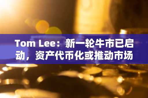Tom Lee：新一轮牛市已启动，资产代币化或推动市场新高