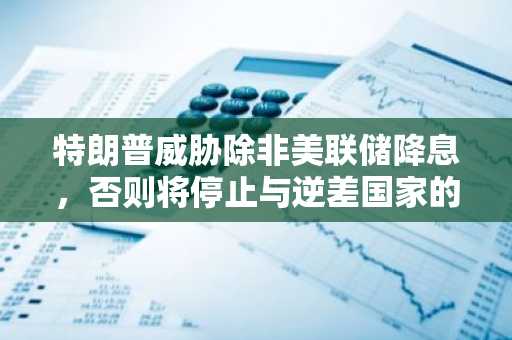 特朗普威胁除非美联储降息,否则将停止与逆差国家的贸易