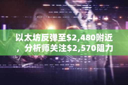 以太坊反弹至$2,480附近，分析师关注$2,570阻力位