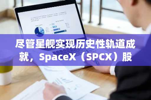 尽管星舰实现历史性轨道成就，SpaceX（SPCX）股价仍下跌3%