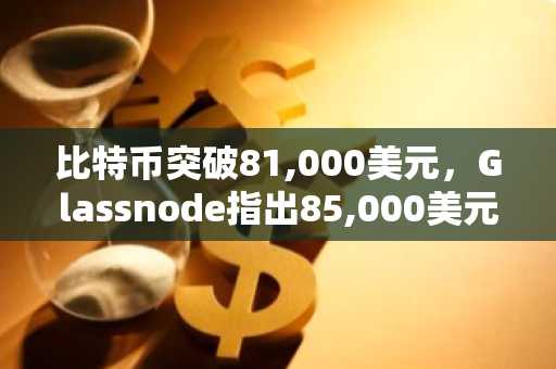 比特币突破81,000美元，Glassnode指出85,000美元为关键阻力位