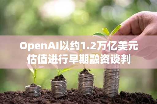 OpenAI以约1.2万亿美元估值进行早期融资谈判