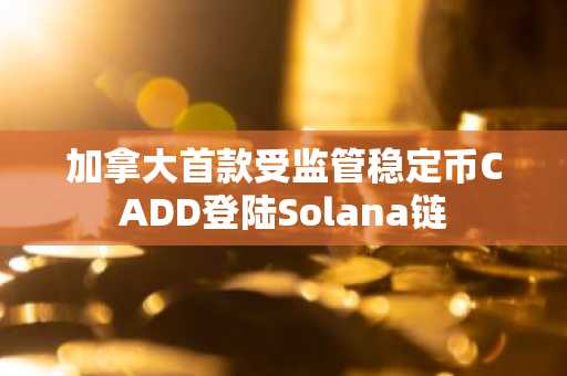 加拿大首款受监管稳定币CADD登陆Solana链