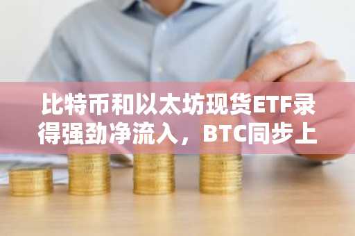 比特币和以太坊现货ETF录得强劲净流入，BTC同步上涨！全部数据汇总