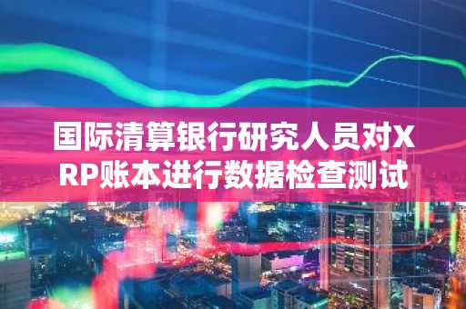 国际清算银行研究人员对XRP账本进行数据检查测试