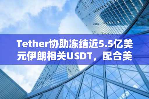 Tether协助冻结近5.5亿美元伊朗相关USDT，配合美国制裁行动
