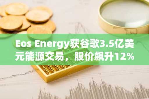 Eos Energy获谷歌3.5亿美元能源交易，股价飙升12%