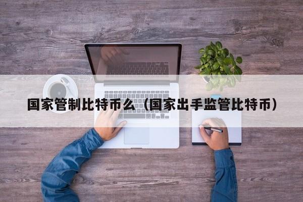 国家管制比特币么（国家出手监管比特币）