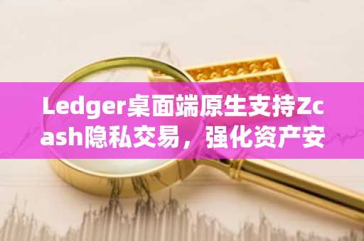 Ledger桌面端原生支持Zcash隐私交易,强化资产安全