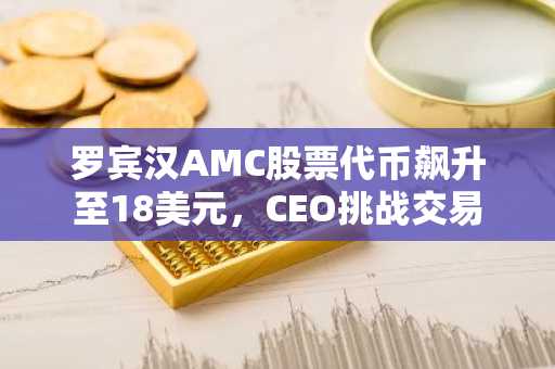 罗宾汉AMC股票代币飙升至18美元,CEO挑战交易