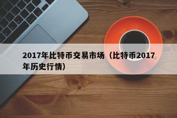 2017年比特币交易市场（比特币2017年历史行情）