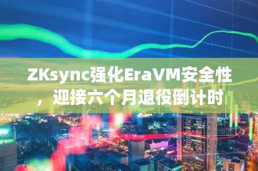 ZKsync强化EraVM安全性，迎接六个月退役倒计时
