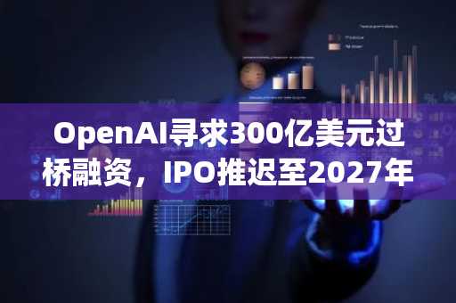 OpenAI寻求300亿美元过桥融资，IPO推迟至2027年