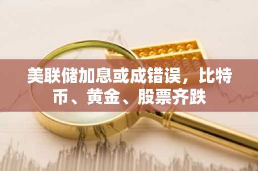 美联储加息或成错误，比特币、黄金、股票齐跌