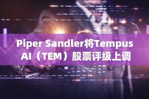 Piper Sandler将Tempus AI（TEM）股票评级上调至增持，目标价76美元