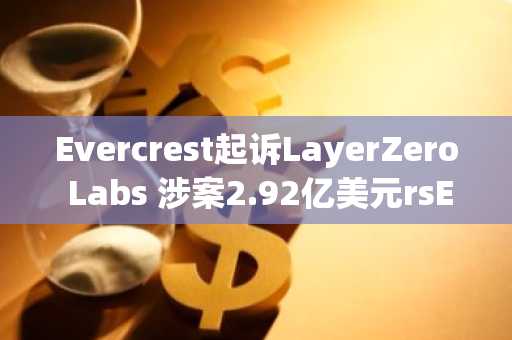 Evercrest起诉LayerZero Labs 涉案2.92亿美元rsETH桥漏洞升级为法律纠纷