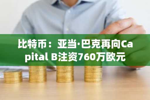 比特币:亚当·巴克再向Capital B注资760万欧元