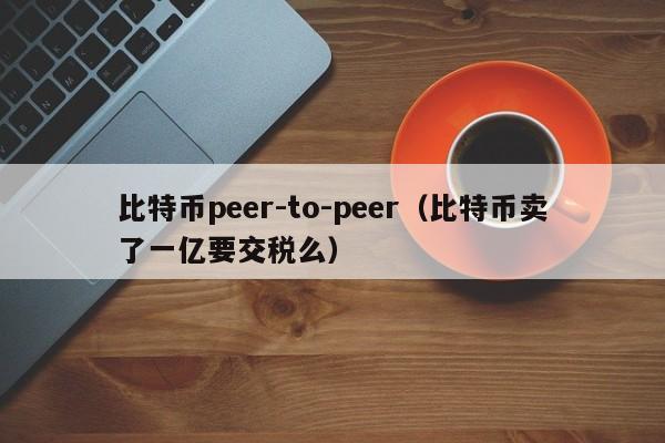 比特币peer-to-peer(比特币卖了一亿要交税么)
