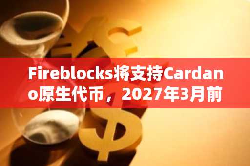 Fireblocks将支持Cardano原生代币，2027年3月前落地
